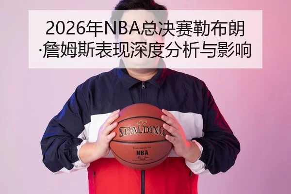 2026年NBA总决赛勒布朗·詹姆斯表现深度分析与影响