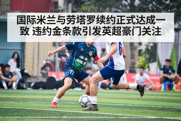 国际米兰与劳塔罗续约正式达成一致 违约金条款引发英超豪门关注